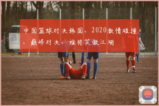 中国篮球对决韩国，2020激情碰撞，巅峰对决，谁将笑傲江湖