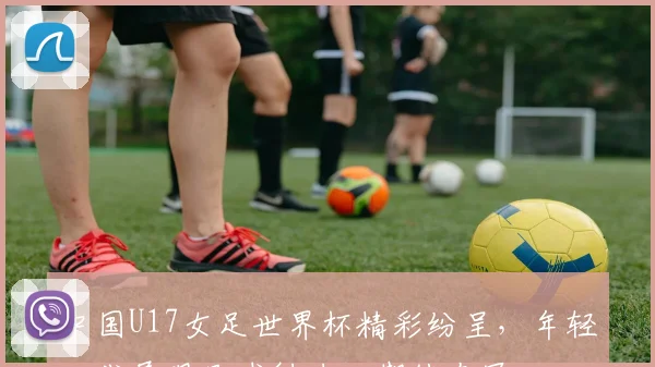中国U17女足世界杯精彩纷呈，年轻一代展现足球魅力，期待夺冠