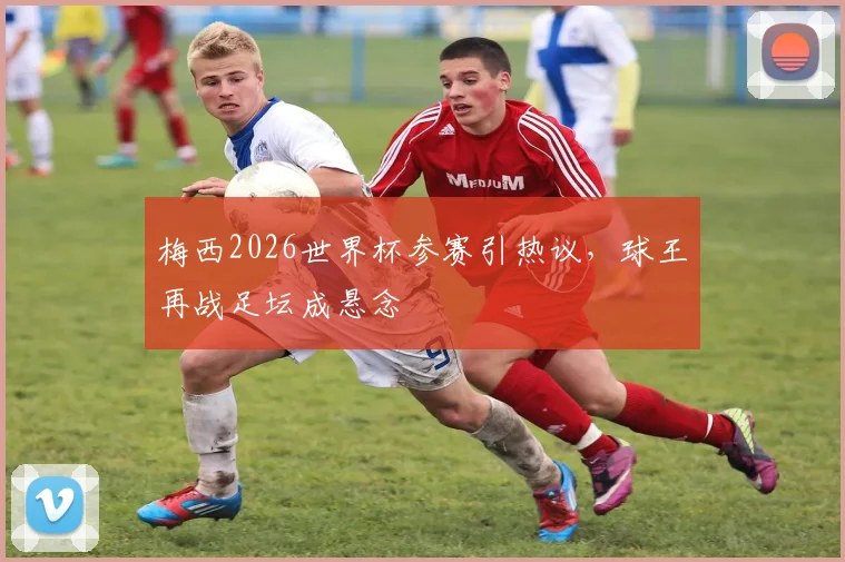 梅西2026世界杯参赛引热议，球王再战足坛成悬念