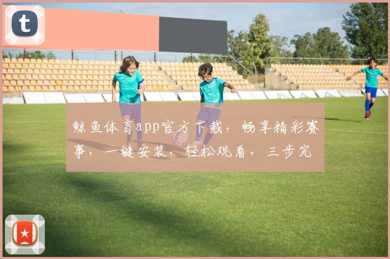 鲸鱼体育app官方下载，畅享精彩赛事，一键安装，轻松观看，三步完成，体验非凡